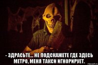  - здрасьте... не подскажете где здесь метро, меня такси игнорирует.