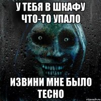 у тебя в шкафу что-то упало извини мне было тесно