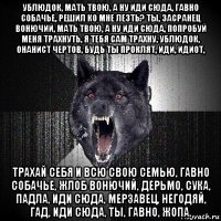 ублюдок, мать твою, а ну иди сюда, гавно собачье, решил ко мне лезть? ты, засранец вонючий, мать твою, а ну иди сюда, попробуй меня трахнуть, я тебя сам трахну, ублюдок, онанист чертов, будь ты проклят, иди, идиот, трахай себя и всю свою семью, гавно собачье, жлоб вонючий, дерьмо, сука, падла, иди сюда, мерзавец, негодяй, гад, иди сюда, ты, гавно, жопа.