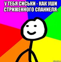 у тебя сиськи - как уши стриженного спаниеля. 