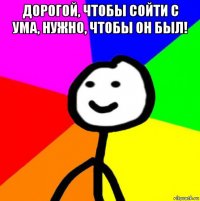 дорогой, чтобы сойти с ума, нужно, чтобы он был! 