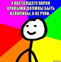 у настоящего парня кривыми должны быть извилины, а не руки... 