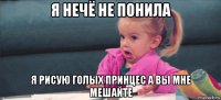 я нечё не понила я рисую голых принцес а вы мне мешайте