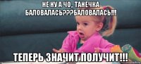 не ну а чо,, танечка баловалась???баловалась!!! теперь значит получит!!!