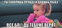 ты говоришь правду,и давишь лыбу все бл@дь,тебе не верят