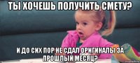 ты хочешь получить смету? и до сих пор не сдал оригиналы за прошлый месяц?