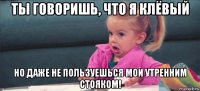 ты говоришь, что я клёвый но даже не пользуешься мои утренним стояком!