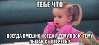 тебе что всегда смешно когда я тему свою тему пытаюсь втереть?