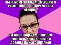 вы не можете отказать женщине в работе только потому, что она женщина чугунные яйца? пф, попробуй оформить инвалидность и довольствуйся социалкой