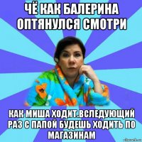 чё как балерина оптянулся смотри как миша ходит.вследующий раз с папой будешь ходить по магазинам