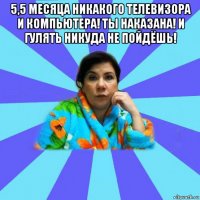 5,5 месяца никакого телевизора и компьютера! ты наказана! и гулять никуда не пойдёшь! 