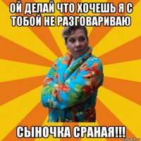 ой делай что хочешь я с тобой не разговариваю сыночка сраная!!!