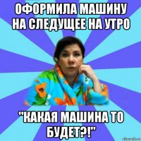 оформила машину на следущее на утро "какая машина то будет?!"