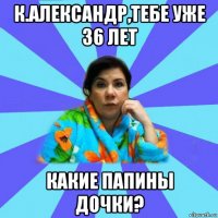 к.александр,тебе уже 36 лет какие папины дочки?