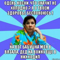 одень носки, что значит не холодно ? я о твоем здоровье беспокоюсь ! на вот бабушка моя в вязала, дед на войну еще в них ходил