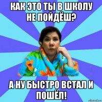 как это ты в школу не пойдёш? а ну быстро встал и пошёл!