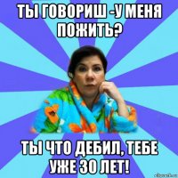 ты говориш -у меня пожить? ты что дебил, тебе уже 30 лет!