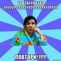 что ты сказал ?????????????????????????? повтори! !!!!!