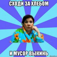 сходи за хлебом и мусор выкинь