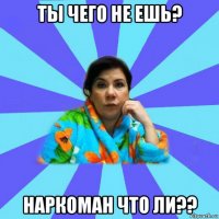 ты чего не ешь? наркоман что ли??