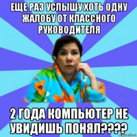 еще раз услышу хоть одну жалобу от классного руководителя 2 года компьютер не увидишь понял????