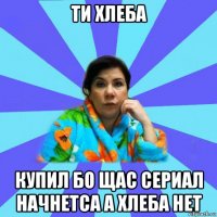 ти хлеба купил бо щас сериал начнетса а хлеба нет