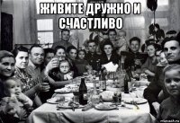 живите дружно и счастливо 