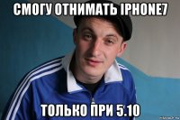 смогу отнимать iphone7 только при 5.10