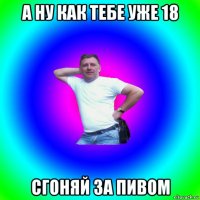 а ну как тебе уже 18 сгоняй за пивом