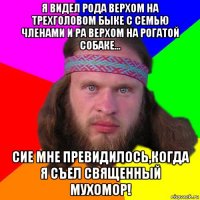 я видел рода верхом на трехголовом быке с семью членами и ра верхом на рогатой собаке... сие мне превидилось,когда я съел священный мухомор!