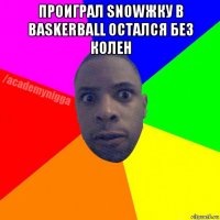 проиграл snowжку в baskerball остался без колен 