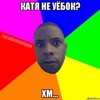 катя не уёбок? хм...