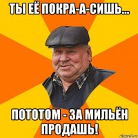 ты её покра-а-сишь... пототом - за мильён продашь!