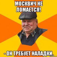 москвич не ломается! - он требует наладки.