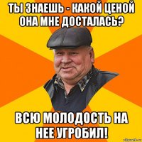 ты знаешь - какой ценой она мне досталась? всю молодость на нее угробил!