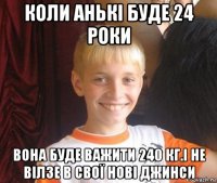 коли анькі буде 24 роки вона буде важити 240 кг.і не вілзе в свої нові джинси