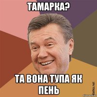 тамарка? та вона тупа як пень