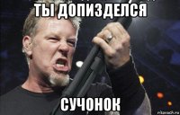 ты допизделся сучонок