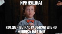 иринушка! когда я вырасту обязательно женюсь на тебе!