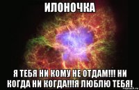 илоночка я тебя ни кому не отдам!!! ни когда ни когда!!!я люблю тебя!