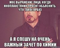 мое выражение лица, когда инопланетянин просит объяснить, что такое арбуз а я спешу на очень важный зачет по химии