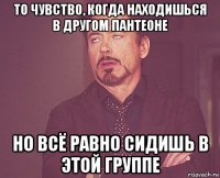 то чувство, когда находишься в другом пантеоне но всё равно сидишь в этой группе