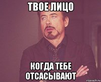 твое лицо когда тебе отсасывают