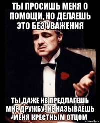 ты просишь меня о помощи, но делаешь это без уважения ты даже не предлагешь мне дружбу, не называешь меня крестным отцом