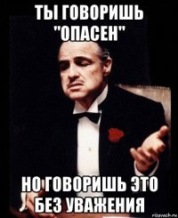 ты говоришь "опасен" но говоришь это без уважения