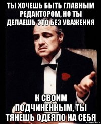 ты хочешь быть главным редактором, но ты делаешь это без уважения к своим подчиненным, ты тянешь одеяло на себя