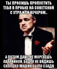 ты просишь пропустить тебя в пробке на советской с утра или вечером.. а потом даже не моргаешь аварийкой, будто не видишь сколько машин было сзади