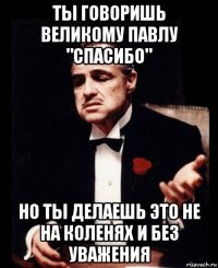 ты говоришь великому павлу "спасибо" но ты делаешь это не на коленях и без уважения