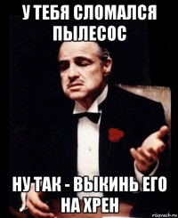 у тебя сломался пылесос ну так - выкинь его на хрен