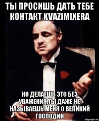 ты просишь дать тебе контакт kvazimixera но делаешь это без уважения,ты даже не называешь меня о великий господин